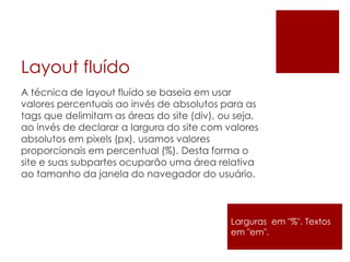 Layout fluído
A técnica de layout fluído se baseia em usar
valores percentuais ao invés de absolutos para as
tags que delimitam as áreas do site (div), ou seja,
ao invés de declarar a largura do site com valores
absolutos em pixels (px), usamos valores
proporcionais em percentual (%). Desta forma o
site e suas subpartes ocuparão uma área relativa
ao tamanho da janela do navegador do usuário.
Larguras em "%". Textos
em "em".
 
