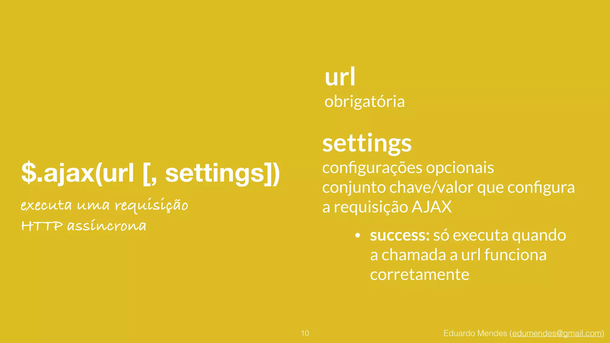 Eduardo Mendes (edumendes@gmail.com)
$.ajax(url [, settings])
10
url
obrigatória
settings
conﬁgurações opcionais
conjunto chave/valor que conﬁgura
a requisição AJAX
• success: só executa quando 
a chamada a url funciona 
corretamente
executa uma requisição
HTTP assíncrona
 