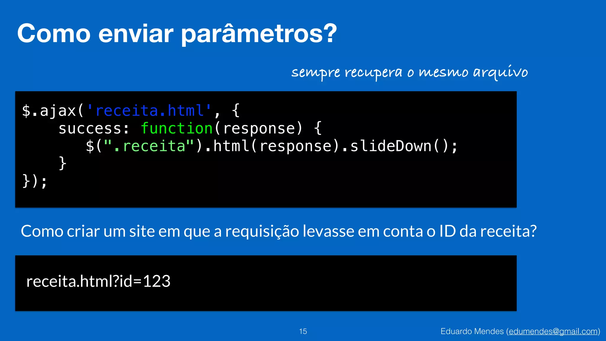 Eduardo Mendes (edumendes@gmail.com)15
Como enviar parâmetros?
$.ajax('receita.html', {
success: function(response) {
$(".receita").html(response).slideDown();
}
});
sempre recupera o mesmo arquivo
Como criar um site em que a requisição levasse em conta o ID da receita?
receita.html?id=123
 