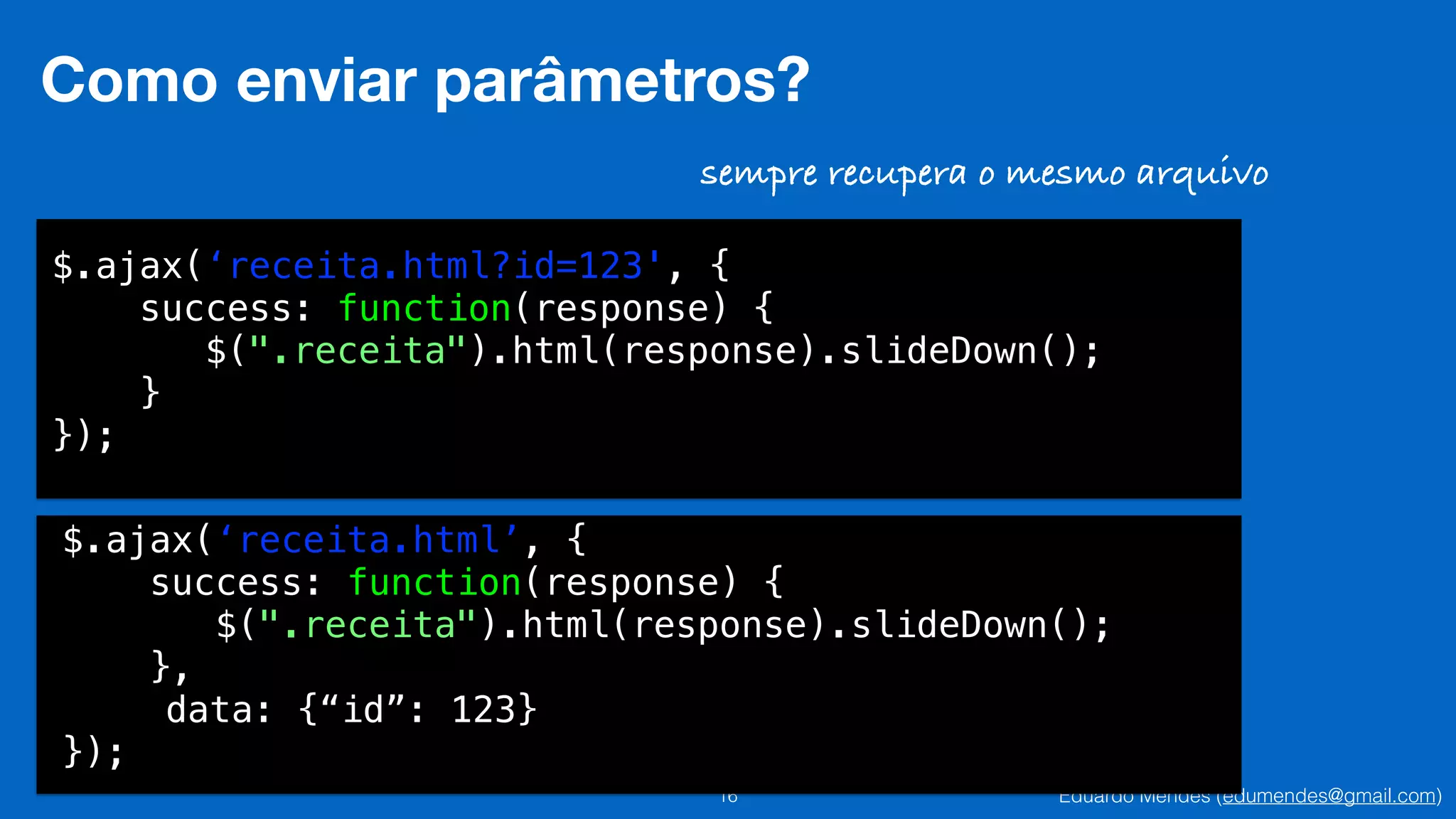 Eduardo Mendes (edumendes@gmail.com)16
Como enviar parâmetros?
$.ajax(‘receita.html?id=123', {
success: function(response) {
$(".receita").html(response).slideDown();
}
});
sempre recupera o mesmo arquivo
$.ajax(‘receita.html’, {
success: function(response) {
$(".receita").html(response).slideDown();
},
data: {“id”: 123}
});
 
