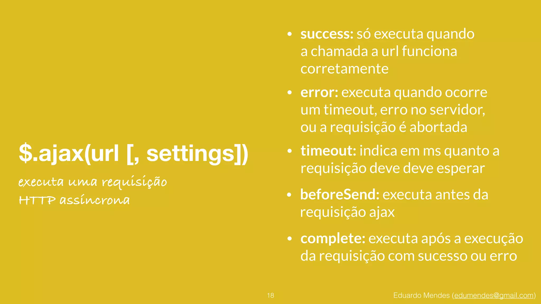 Eduardo Mendes (edumendes@gmail.com)
$.ajax(url [, settings])
18
• success: só executa quando 
a chamada a url funciona 
corretamente
executa uma requisição
HTTP assíncrona
• error: executa quando ocorre 
um timeout, erro no servidor,  
ou a requisição é abortada
• timeout: indica em ms quanto a 
requisição deve deve esperar
• beforeSend: executa antes da 
requisição ajax
• complete: executa após a execução 
da requisição com sucesso ou erro
 