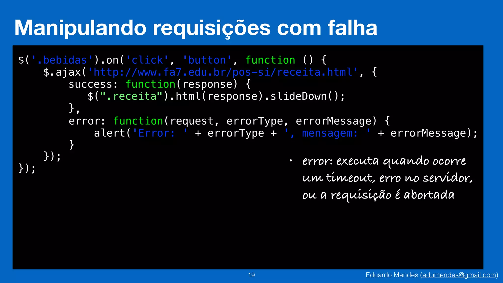Eduardo Mendes (edumendes@gmail.com)19
Manipulando requisições com falha
$('.bebidas').on('click', 'button', function () {
$.ajax('http://www.fa7.edu.br/pos-si/receita.html', {
success: function(response) {
$(".receita").html(response).slideDown();
}
!
!
!
});
});
,
error: function(request, errorType, errorMessage) {
alert('Error: ' + errorType + ', mensagem: ' + errorMessage);
}
• error: executa quando ocorre 
um timeout, erro no servidor,  
ou a requisição é abortada
 