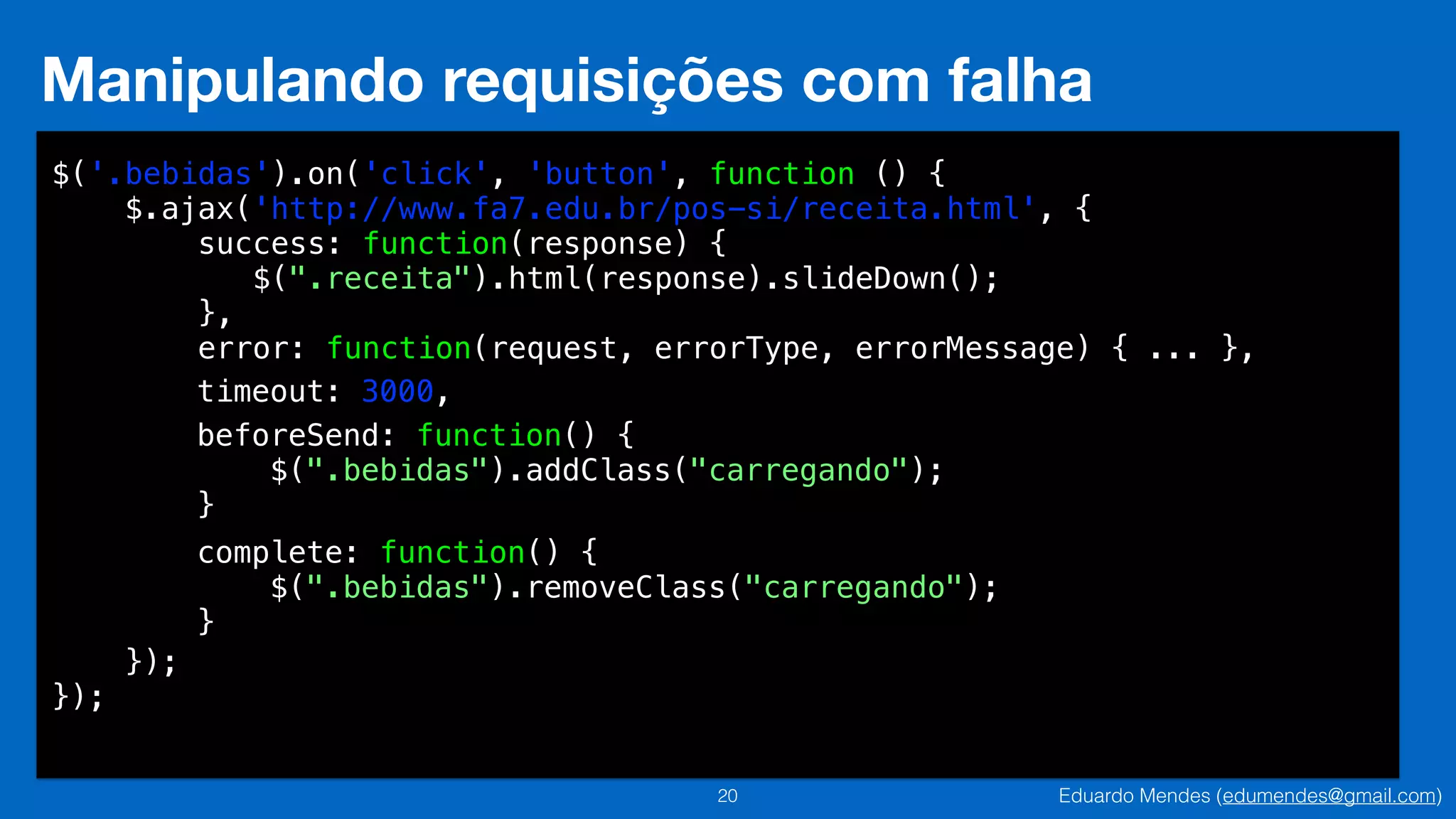 Eduardo Mendes (edumendes@gmail.com)20
Manipulando requisições com falha
$('.bebidas').on('click', 'button', function () {
$.ajax('http://www.fa7.edu.br/pos-si/receita.html', {
success: function(response) {
$(".receita").html(response).slideDown();
},
error: function(request, errorType, errorMessage) { ... },
!
!
!
!
!
!
!
!
});
});
timeout: 3000,
beforeSend: function() {
$(".bebidas").addClass("carregando");
}
complete: function() {
$(".bebidas").removeClass("carregando");
}
 