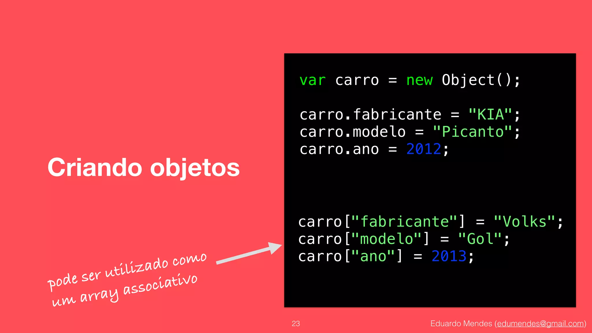 Eduardo Mendes (edumendes@gmail.com)
Criando objetos
23
var carro = new Object();
!
carro.fabricante = "KIA";
carro.modelo = "Picanto";
carro.ano = 2012;
carro["fabricante"] = "Volks";
carro["modelo"] = "Gol";
carro["ano"] = 2013;
pode ser utilizado como
um array associativo
 