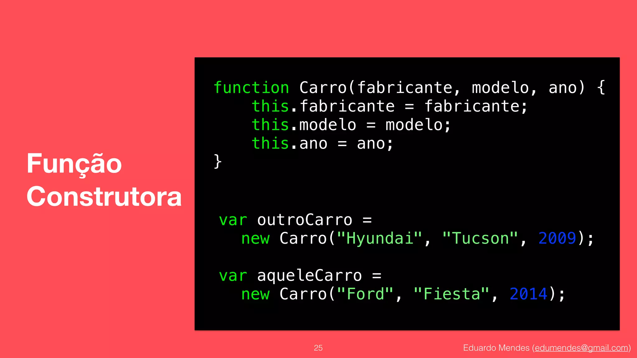 Eduardo Mendes (edumendes@gmail.com)
Função 
Construtora
25
function Carro(fabricante, modelo, ano) {
this.fabricante = fabricante;
this.modelo = modelo;
this.ano = ano;
}
var outroCarro =
new Carro("Hyundai", "Tucson", 2009);
!
var aqueleCarro =
new Carro("Ford", "Fiesta", 2014);
 