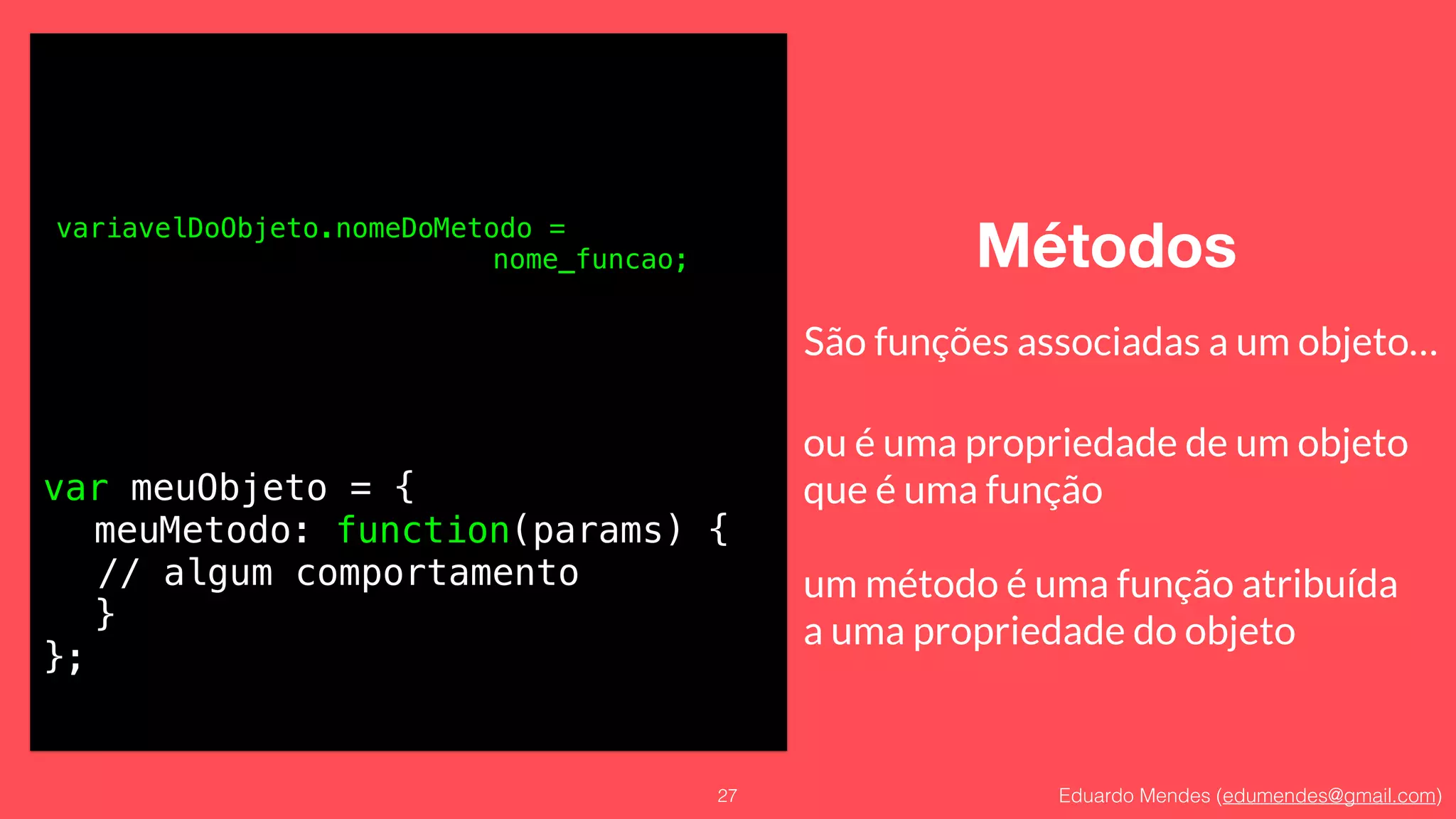 Eduardo Mendes (edumendes@gmail.com)
Métodos
27
variavelDoObjeto.nomeDoMetodo =
nome_funcao;
São funções associadas a um objeto…
ou é uma propriedade de um objeto 
que é uma função
!
um método é uma função atribuída 
a uma propriedade do objeto
var meuObjeto = {
meuMetodo: function(params) {
// algum comportamento
}
};
 