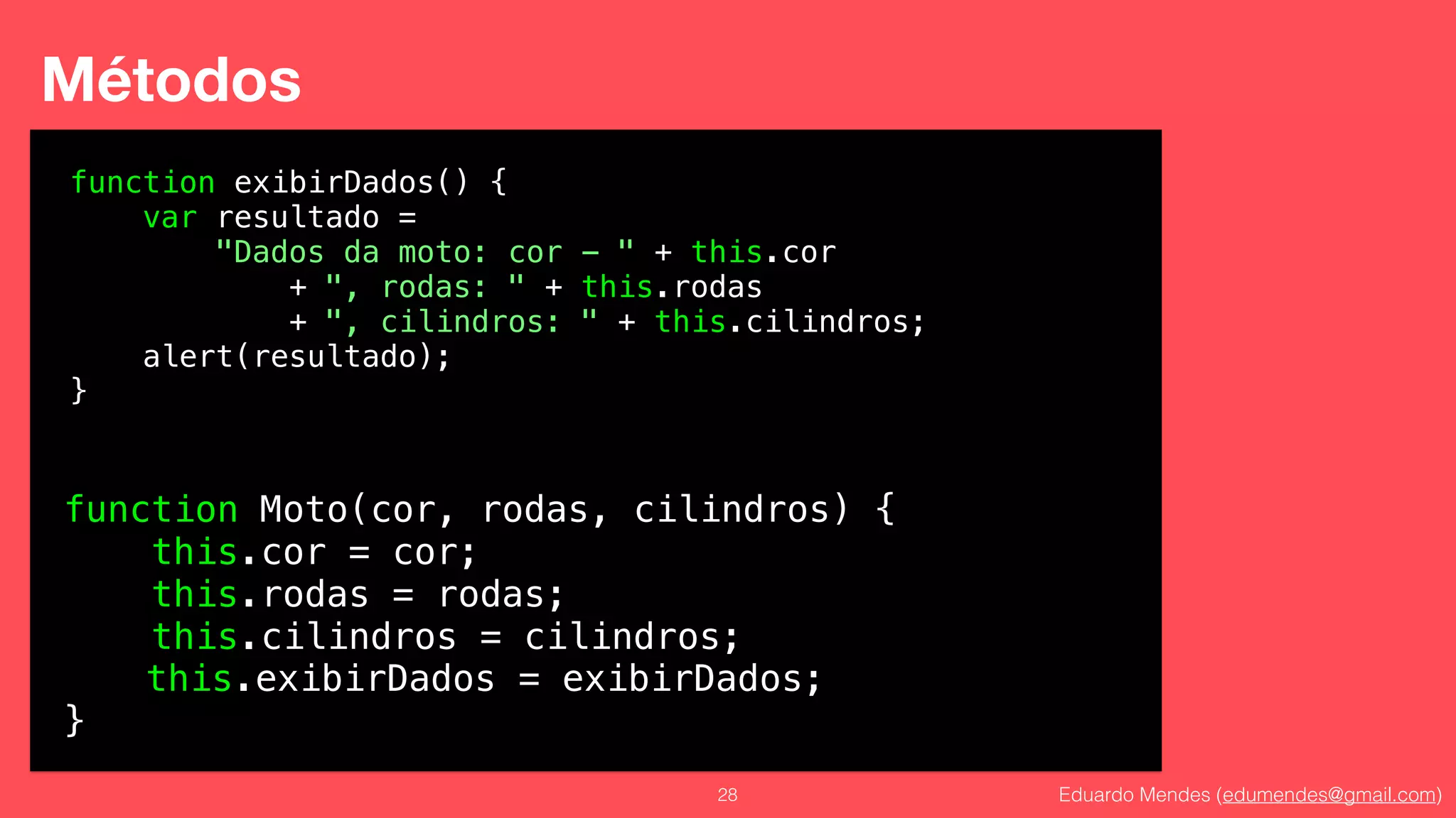 Eduardo Mendes (edumendes@gmail.com)28
Métodos
function Moto(cor, rodas, cilindros) {
this.cor = cor;
this.rodas = rodas;
this.cilindros = cilindros;
!
}
function exibirDados() {
var resultado =
"Dados da moto: cor - " + this.cor
+ ", rodas: " + this.rodas
+ ", cilindros: " + this.cilindros;
alert(resultado);
}
this.exibirDados = exibirDados;
 