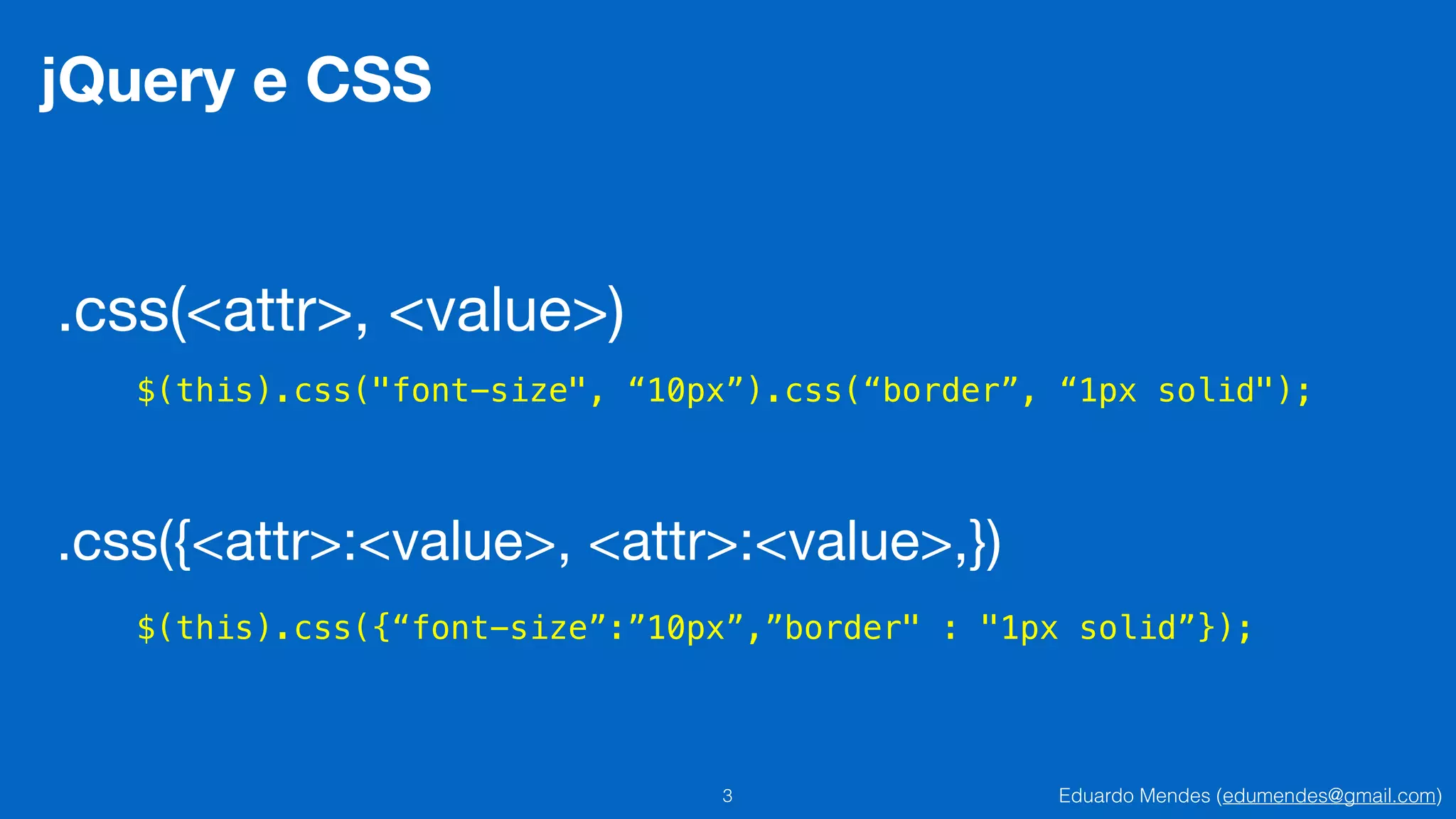 Eduardo Mendes (edumendes@gmail.com)3
jQuery e CSS
.css(<attr>, <value>)
$(this).css("font-size", “10px”).css(“border”, “1px solid");
.css({<attr>:<value>, <attr>:<value>,})
$(this).css({“font-size”:”10px”,”border" : "1px solid”});
 