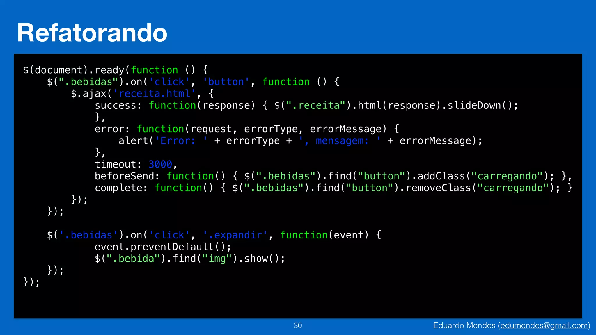 Eduardo Mendes (edumendes@gmail.com)30
Refatorando
$(document).ready(function () {
$(".bebidas").on('click', 'button', function () {
$.ajax('receita.html', {
success: function(response) { $(".receita").html(response).slideDown();
},
error: function(request, errorType, errorMessage) {
alert('Error: ' + errorType + ', mensagem: ' + errorMessage);
},
timeout: 3000,
beforeSend: function() { $(".bebidas").find("button").addClass("carregando"); },
complete: function() { $(".bebidas").find("button").removeClass("carregando"); }
});
});
!
$('.bebidas').on('click', '.expandir', function(event) {
event.preventDefault();
$(".bebida").find("img").show();
});
});
 