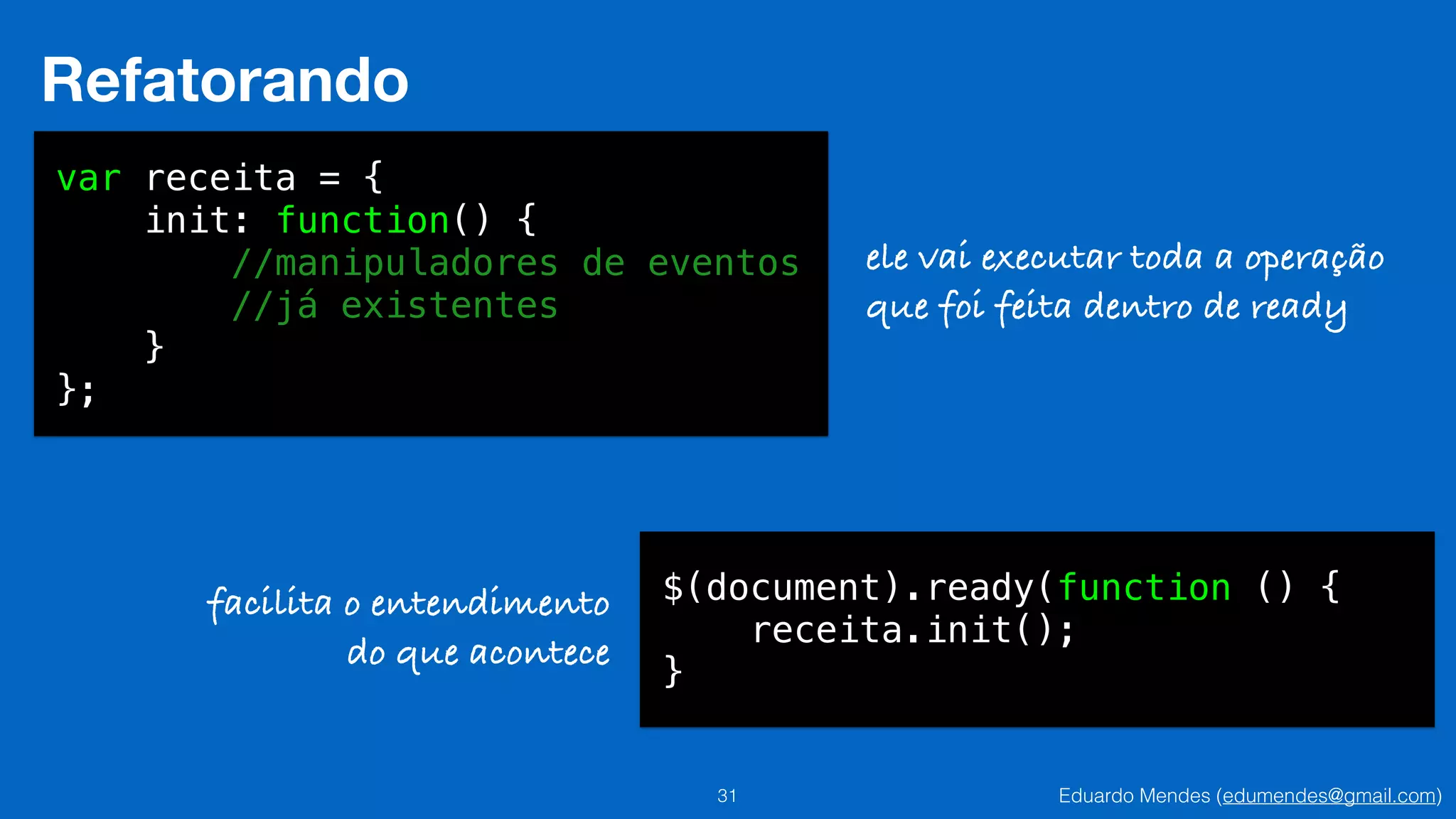 Eduardo Mendes (edumendes@gmail.com)31
Refatorando
var receita = {
init: function() {
//manipuladores de eventos
//já existentes
}
};
ele vai executar toda a operação
que foi feita dentro de ready
$(document).ready(function () {
receita.init();
}
facilita o entendimento
do que acontece
 