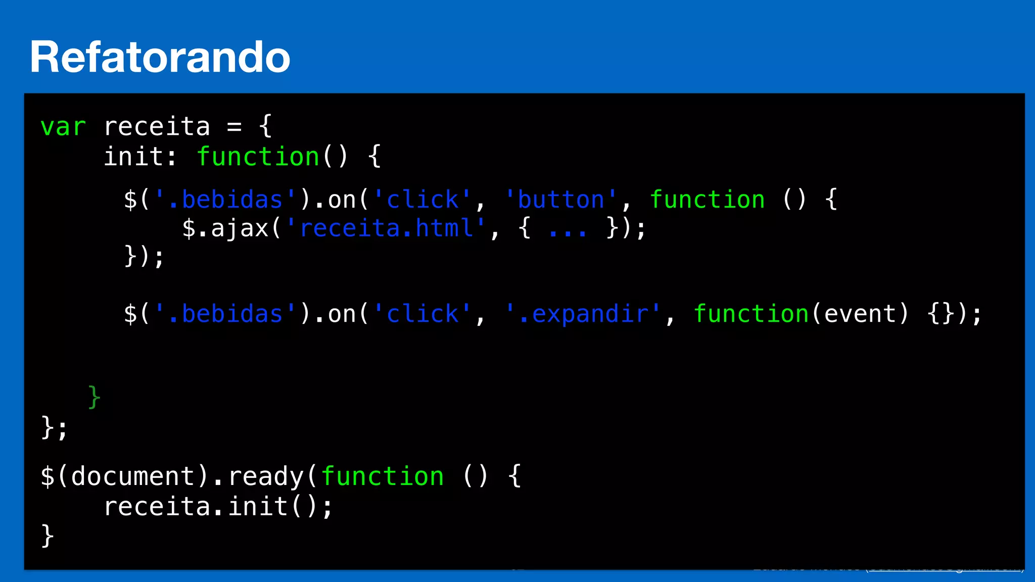 Eduardo Mendes (edumendes@gmail.com)32
Refatorando
var receita = {
init: function() {
!
!
!
!
!
!
!
}
};
$(document).ready(function () {
receita.init();
}
$('.bebidas').on('click', 'button', function () {
$.ajax('receita.html', { ... });
});
!
$('.bebidas').on('click', '.expandir', function(event) {});
 