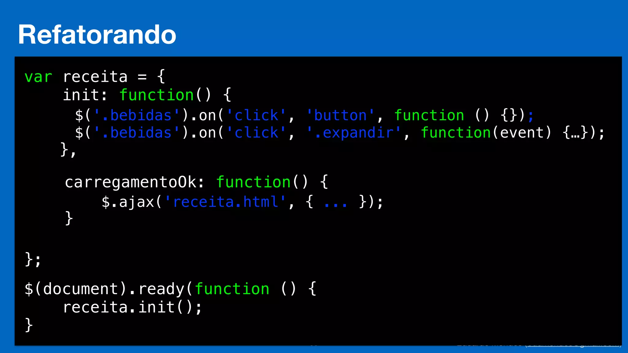Eduardo Mendes (edumendes@gmail.com)33
Refatorando
var receita = {
init: function() {
!
!
},
!
!
!
!
!
};
$(document).ready(function () {
receita.init();
}
$('.bebidas').on('click', 'button', function () {});
$('.bebidas').on('click', '.expandir', function(event) {…});
!
!
!
$.ajax('receita.html', { ... });
carregamentoOk: function() {
!
}
 