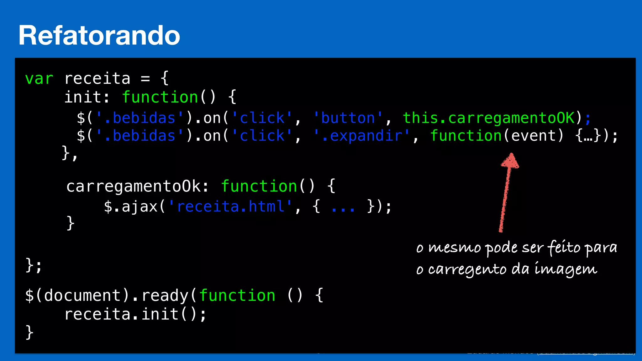 Eduardo Mendes (edumendes@gmail.com)34
Refatorando
var receita = {
init: function() {
!
!
},
!
!
!
!
!
};
$(document).ready(function () {
receita.init();
}
$('.bebidas').on('click', 'button', this.carregamentoOK);
$('.bebidas').on('click', '.expandir', function(event) {…});
!
!
!
$.ajax('receita.html', { ... });
carregamentoOk: function() {
!
}
o mesmo pode ser feito para
o carregento da imagem
 