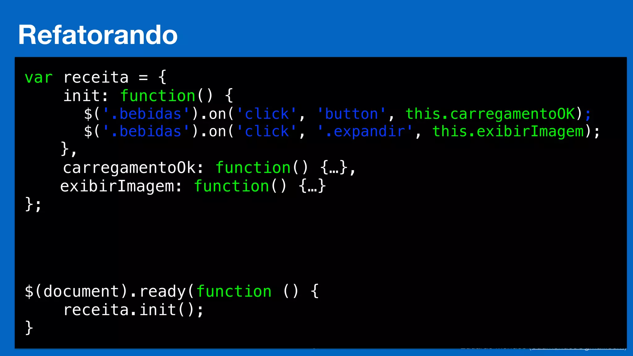 Eduardo Mendes (edumendes@gmail.com)37
Refatorando
var receita = {
init: function() {
$('.bebidas').on('click', 'button', this.carregamentoOK);
$('.bebidas').on('click', '.expandir', this.exibirImagem);
},
carregamentoOk: function() {…},
exibirImagem: function() {…}
};
$(document).ready(function () {
receita.init();
}
 