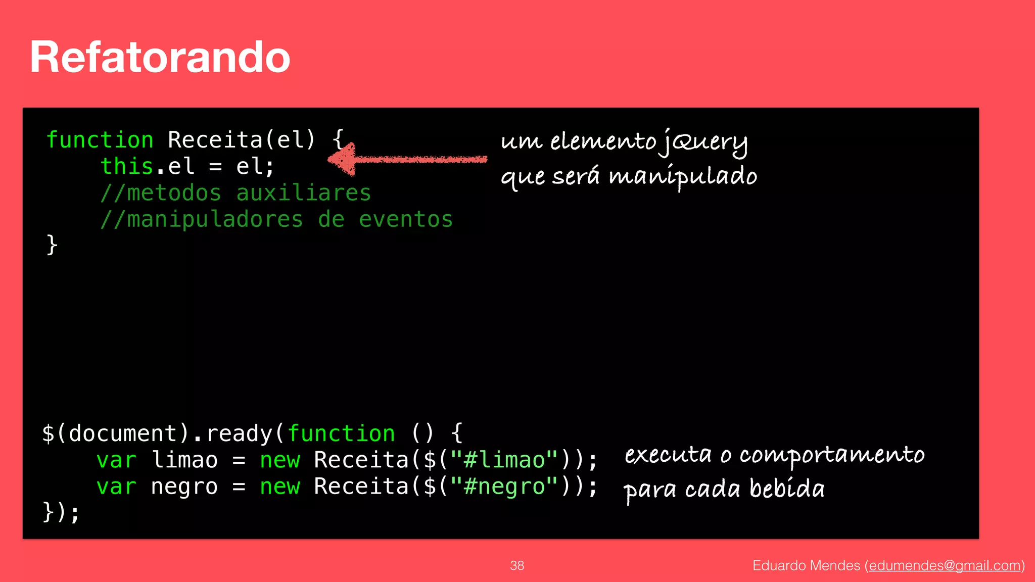 Eduardo Mendes (edumendes@gmail.com)38
Refatorando
function Receita(el) {
this.el = el;
//metodos auxiliares
//manipuladores de eventos
}
um elemento jQuery
que será manipulado
$(document).ready(function () {
var limao = new Receita($("#limao"));
var negro = new Receita($("#negro"));
});
executa o comportamento
para cada bebida
 