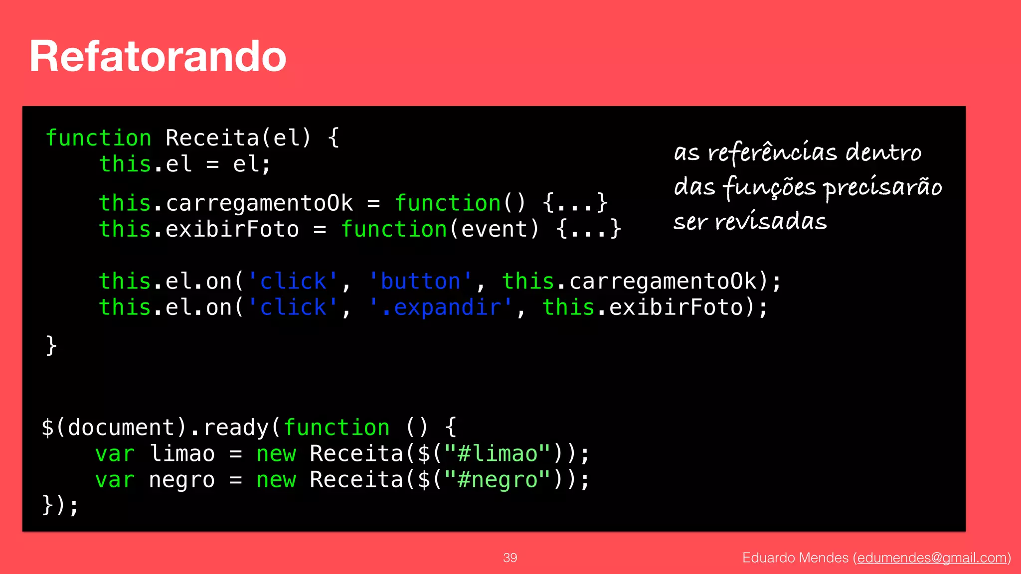 Eduardo Mendes (edumendes@gmail.com)39
Refatorando
function Receita(el) {
this.el = el;
!
!
!
!
!
}
$(document).ready(function () {
var limao = new Receita($("#limao"));
var negro = new Receita($("#negro"));
});
this.carregamentoOk = function() {...}
this.exibirFoto = function(event) {...}
!
this.el.on('click', 'button', this.carregamentoOk);
this.el.on('click', '.expandir', this.exibirFoto);
as referências dentro
das funções precisarão
ser revisadas
 