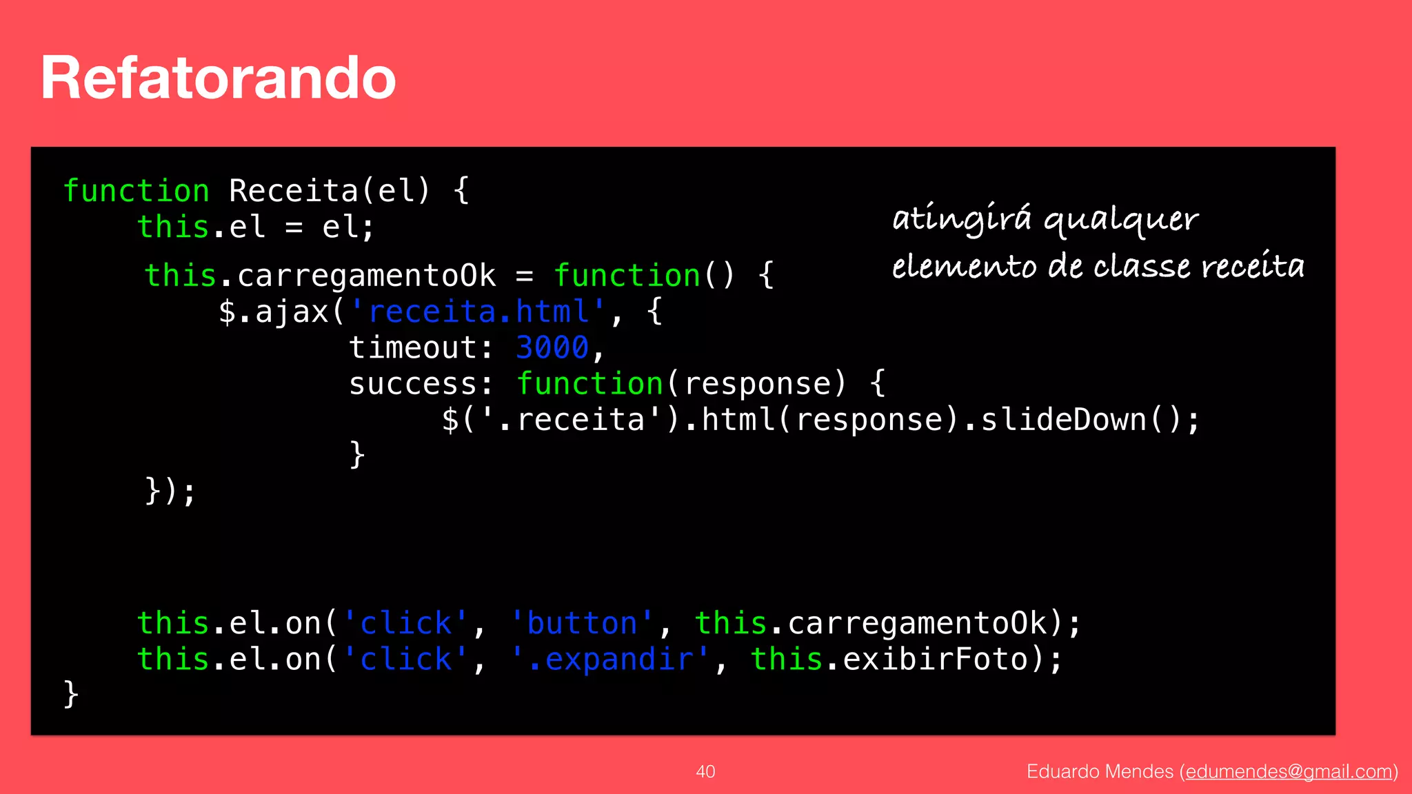 Eduardo Mendes (edumendes@gmail.com)40
Refatorando
function Receita(el) {
this.el = el;
!
!
!
!
!
!
!
!
!
!
this.el.on('click', 'button', this.carregamentoOk);
this.el.on('click', '.expandir', this.exibirFoto);
}
atingirá qualquer
elemento de classe receitathis.carregamentoOk = function() {
$.ajax('receita.html', {
timeout: 3000,
success: function(response) {
$('.receita').html(response).slideDown();
}
});
 