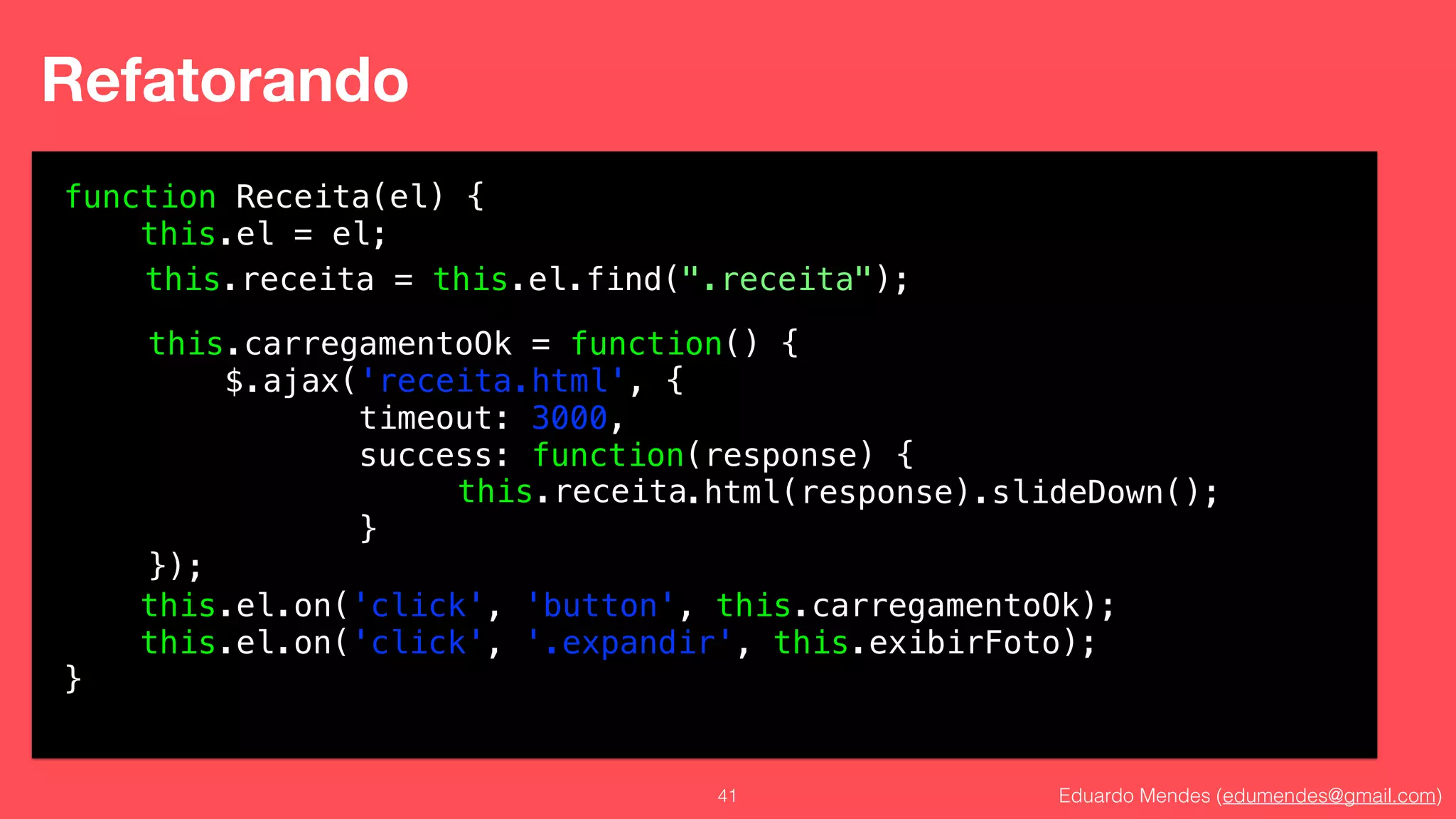 Eduardo Mendes (edumendes@gmail.com)41
Refatorando
function Receita(el) {
this.el = el;
!
!
!
!
!
!
!
!
!
this.el.on('click', 'button', this.carregamentoOk);
this.el.on('click', '.expandir', this.exibirFoto);
}
this.carregamentoOk = function() {
$.ajax('receita.html', {
timeout: 3000,
success: function(response) {
.html(response).slideDown();
}
});
this.receita = this.el.find(".receita");
this.receita
 