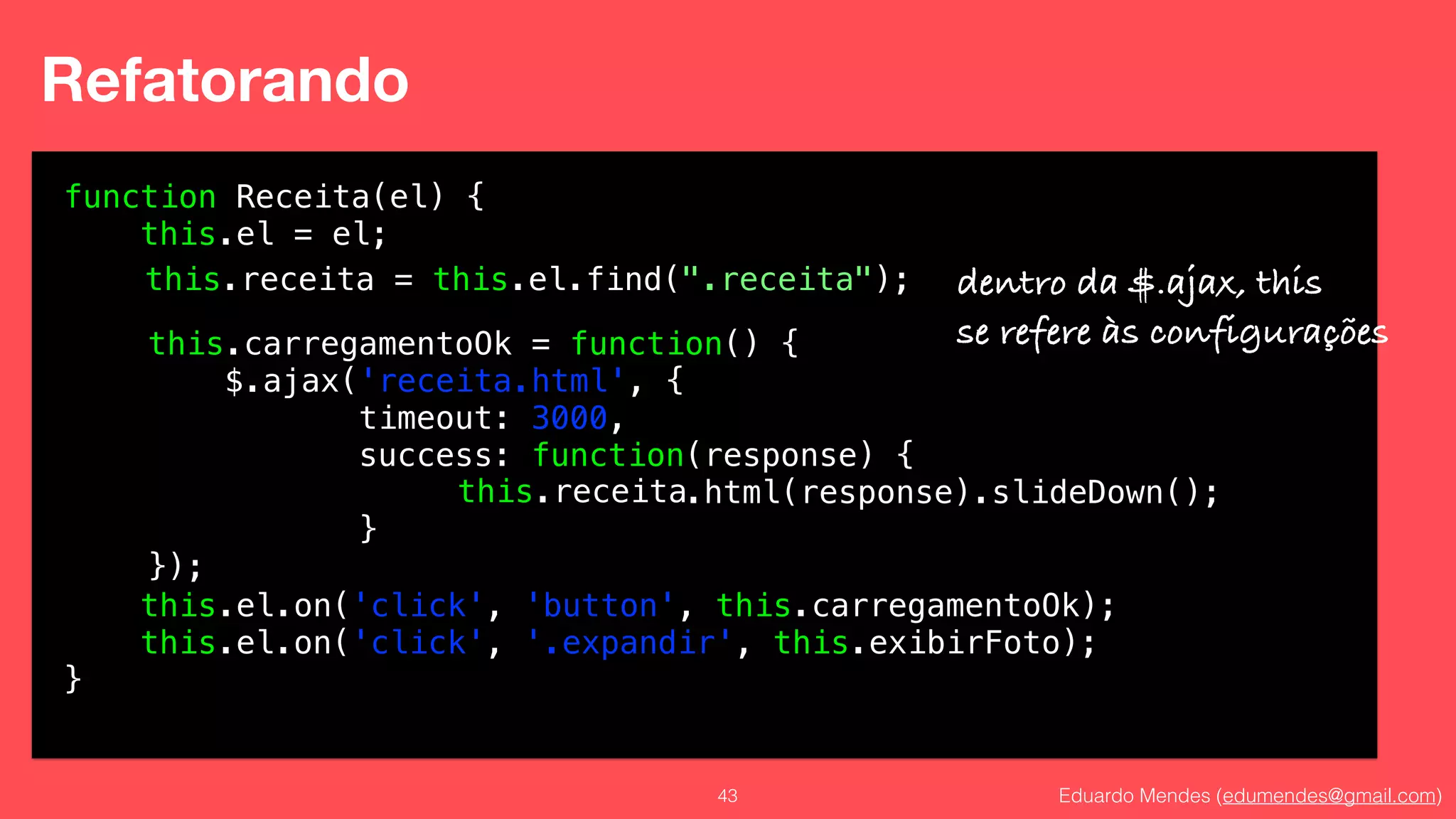 Eduardo Mendes (edumendes@gmail.com)43
Refatorando
function Receita(el) {
this.el = el;
!
!
!
!
!
!
!
!
!
this.el.on('click', 'button', this.carregamentoOk);
this.el.on('click', '.expandir', this.exibirFoto);
}
this.carregamentoOk = function() {
$.ajax('receita.html', {
timeout: 3000,
success: function(response) {
.html(response).slideDown();
}
});
this.receita = this.el.find(".receita");
this.receita
dentro da $.ajax, this
se refere às configurações
 