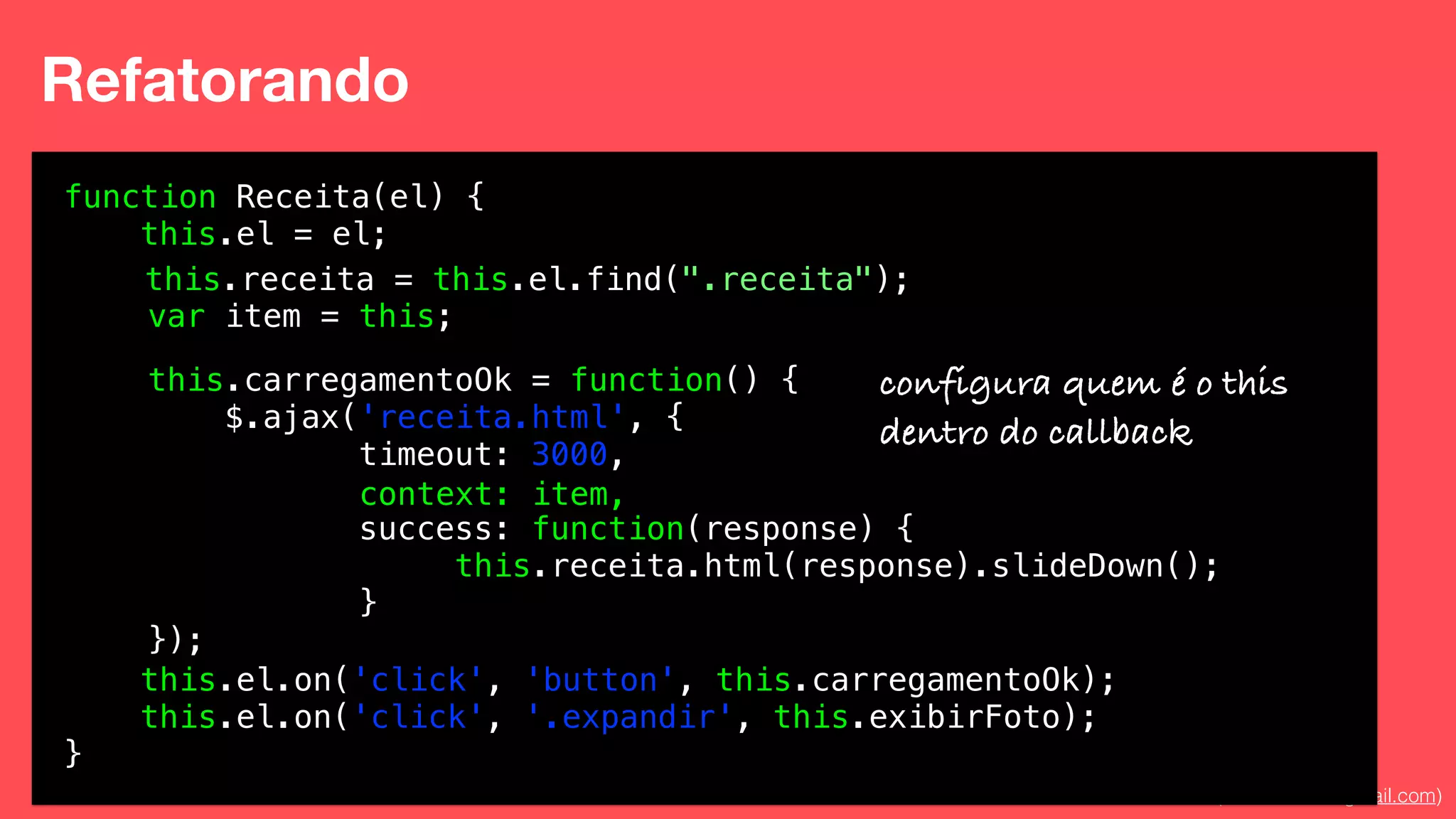 Eduardo Mendes (edumendes@gmail.com)44
Refatorando
function Receita(el) {
this.el = el;
!
!
!
!
!
!
!
!
!
!
!
this.el.on('click', 'button', this.carregamentoOk);
this.el.on('click', '.expandir', this.exibirFoto);
}
this.carregamentoOk = function() {
$.ajax('receita.html', {
timeout: 3000,
!
success: function(response) {
this.receita.html(response).slideDown();
}
});
this.receita = this.el.find(".receita");
var that = this;
context: that,
configura quem é o this
dentro do callback
 