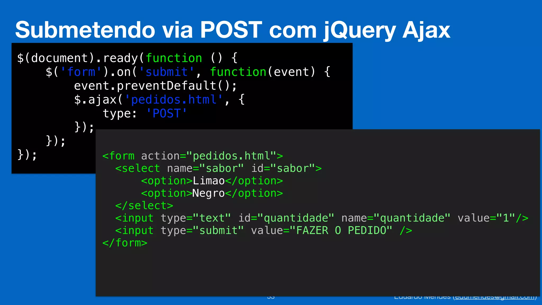 Eduardo Mendes (edumendes@gmail.com)53
Submetendo via POST com jQuery Ajax
$(document).ready(function () {
$('form').on('submit', function(event) {
event.preventDefault();
$.ajax('pedidos.html', {
type: 'POST'
});
});
}); <form action="pedidos.html">
<select name="sabor" id="sabor">
<option>Limao</option>
<option>Negro</option>
</select>
<input type="text" id="quantidade" name="quantidade" value="1"/>
<input type="submit" value="FAZER O PEDIDO" />
</form>
 