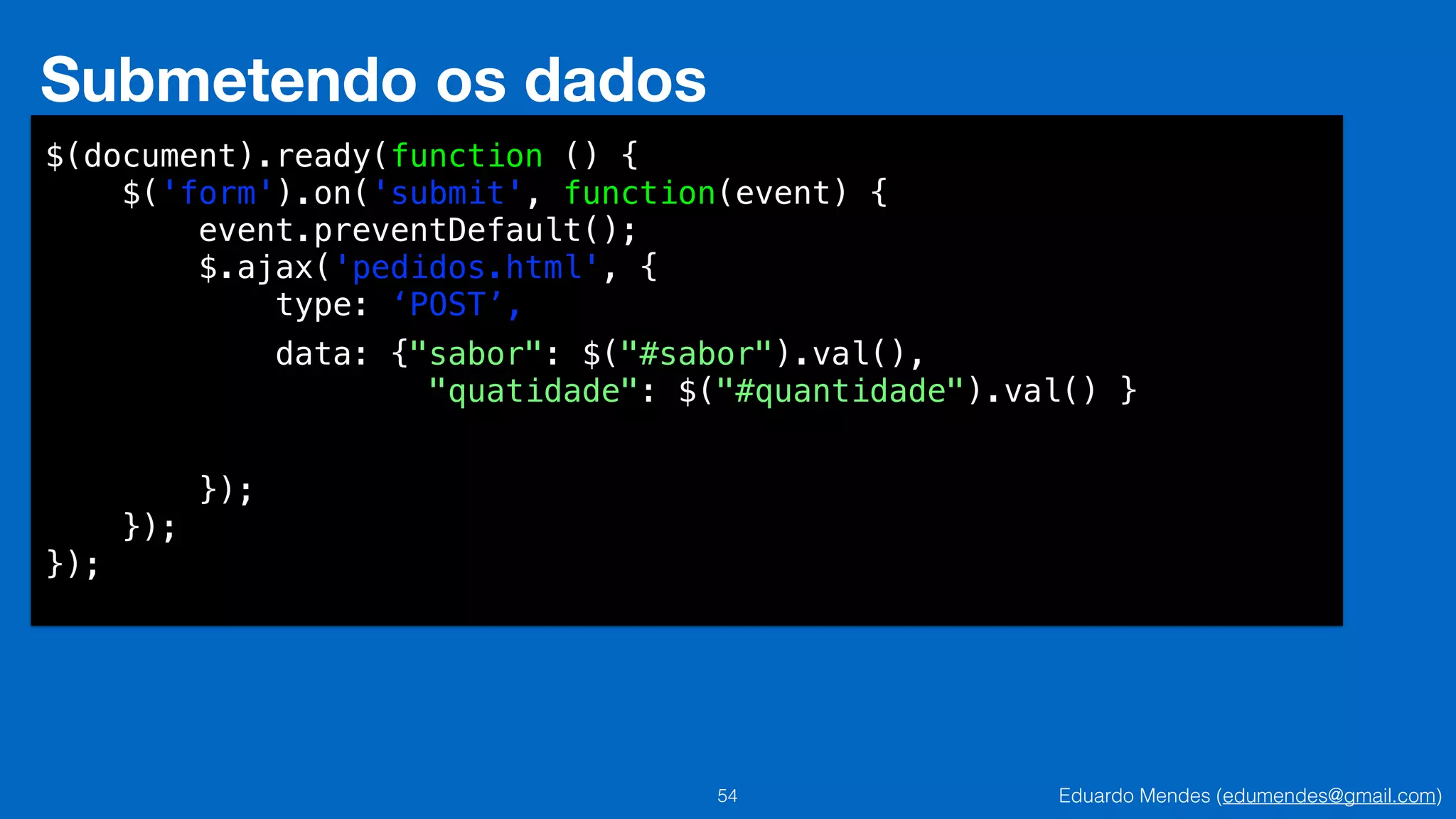 Eduardo Mendes (edumendes@gmail.com)54
Submetendo os dados
$(document).ready(function () {
$('form').on('submit', function(event) {
event.preventDefault();
$.ajax('pedidos.html', {
type: ‘POST’,
!
!
!
!
});
});
});
data: {"sabor": $("#sabor").val(),
"quatidade": $("#quantidade").val() }
 