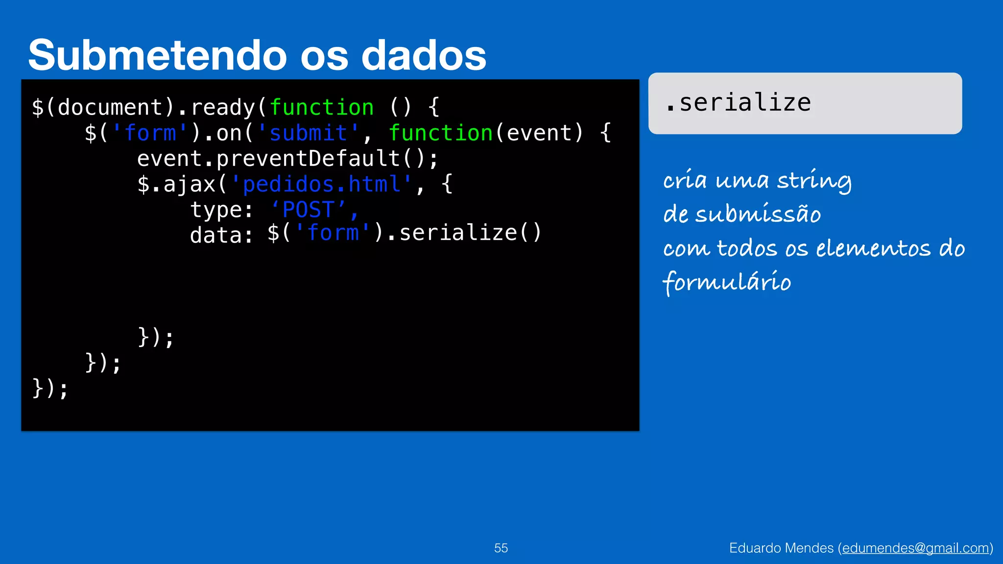 Eduardo Mendes (edumendes@gmail.com)55
Submetendo os dados
$(document).ready(function () {
$('form').on('submit', function(event) {
event.preventDefault();
$.ajax('pedidos.html', {
type: ‘POST’,
data:
!
!
!
});
});
});
$('form').serialize()
.serialize
cria uma string
de submissão
com todos os elementos do
formulário
 
