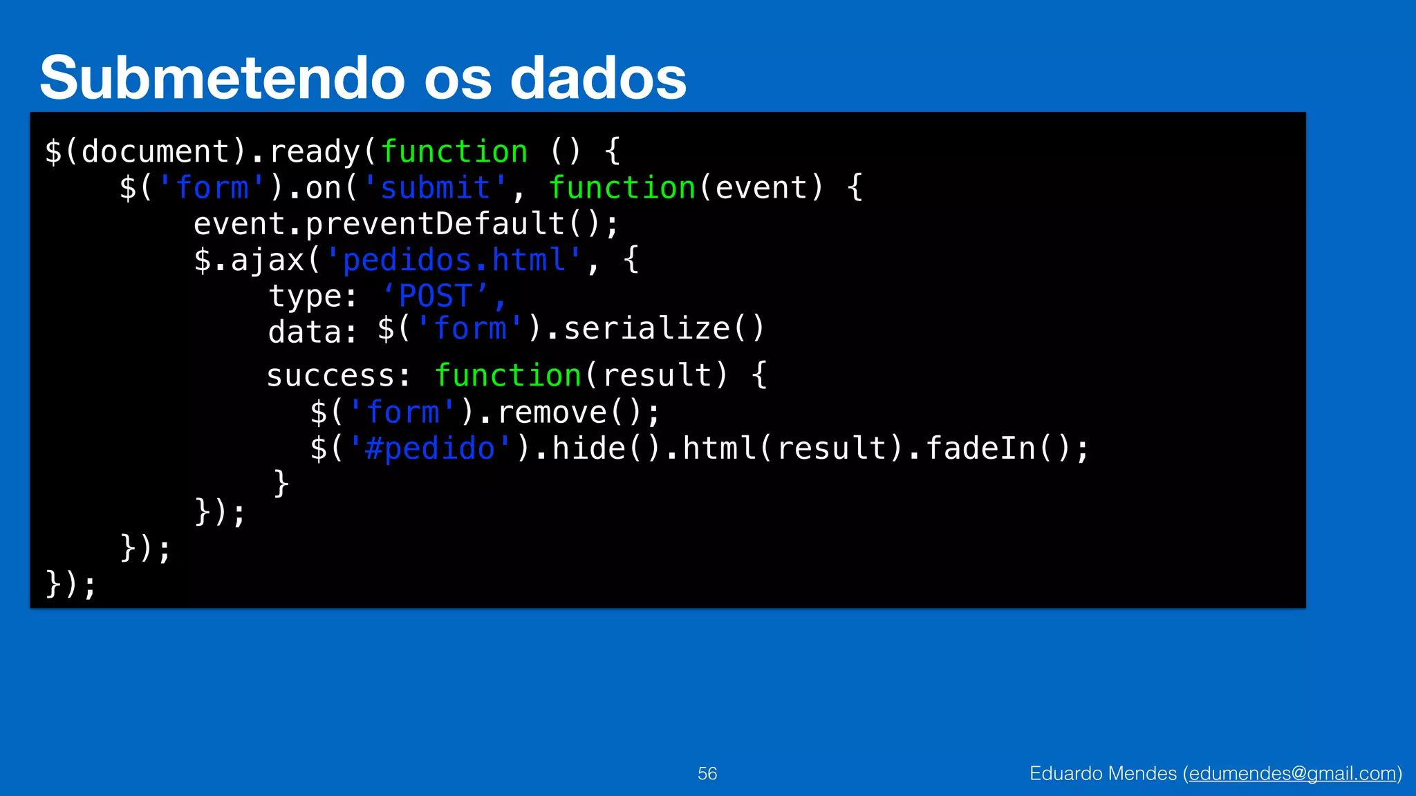 Eduardo Mendes (edumendes@gmail.com)56
Submetendo os dados
$(document).ready(function () {
$('form').on('submit', function(event) {
event.preventDefault();
$.ajax('pedidos.html', {
type: ‘POST’,
data:
!
!
!
!
});
});
});
$('form').serialize()
success: function(result) {
$('form').remove();
$('#pedido').hide().html(result).fadeIn();
}
 