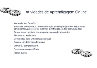 Atividades de Aprendizagem Online
• Motivadoras / Desafios
• Atividade individuais ou de colaboração e interação (entre os estudantes;
participantes, professores, externos à instituição, redes, comunidades)
• Desenhada e mediada por um professor/moderador/tutor
• Síncrona ou Assíncrona
• Direcionada para um ou mais objetivos
• Durante um determinado tempo
• Gestão da complexidade
• Planear com antecedência
• Regras claras
 