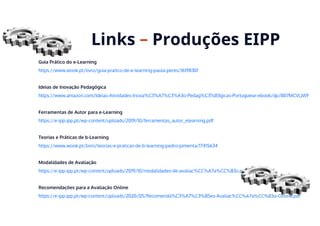 Guia Prático do e-Learning
https://www.wook.pt/livro/guia-pratico-de-e-learning-paula-peres/16198301
Ideias de Inovação Pedagógica
https://www.amazon.com/Ideias-Atividades-Inova%C3%A7%C3%A3o-Pedag%C3%B3gicas-Portuguese-ebook/dp/B07MCVLJWF
Ferramentas de Autor para e-Learning
https://e-ipp.ipp.pt/wp-content/uploads/2019/10/ferramentas_autor_elearning.pdf
Teorias e Práticas de b-Learning
https://www.wook.pt/livro/teorias-e-praticas-de-b-learning-pedro-pimenta/17415634
Modalidades de Avaliação
https://e-ipp.ipp.pt/wp-content/uploads/2019/10/modalidades-de-avaliac%CC%A7a%CC%83o.pdf
Recomendações para a Avaliação Online
https://e-ipp.ipp.pt/wp-content/uploads/2020/05/Recomenda%C3%A7%C3%B5es-Avaliac%CC%A7a%CC%83o-Online.pdf
Links – Produções EIPP
 