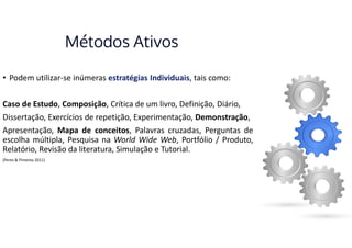 Métodos Ativos
• Podem utilizar-se inúmeras estratégias Individuais, tais como:
Caso de Estudo, Composição, Crítica de um livro, Definição, Diário,
Dissertação, Exercícios de repetição, Experimentação, Demonstração,
Apresentação, Mapa de conceitos, Palavras cruzadas, Perguntas de
escolha múltipla, Pesquisa na World Wide Web, Portfólio / Produto,
Relatório, Revisão da literatura, Simulação e Tutorial.
(Peres & Pimenta 2011)
 