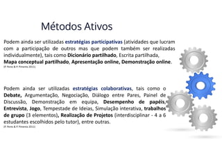 Métodos Ativos
Podem ainda ser utilizadas estratégias participativas (atividades que lucram
com a participação de outros mas que podem também ser realizadas
individualmente), tais como Dicionário partilhado, Escrita partilhada,
Mapa conceptual partilhado, Apresentação online, Demonstração online.
(P. Peres & P. Pimenta 2011).
Podem ainda ser utilizadas estratégias colaborativas, tais como o
Debate, Argumentação, Negociação, Diálogo entre Pares, Painel de
Discussão, Demonstração em equipa, Desempenho de papéis,
Entrevista, Jogo, Tempestade de Ideias, Simulação interativa, trabalhos
de grupo (3 elementos), Realização de Projetos (interdisciplinar - 4 a 6
estudantes escolhidos pelo tutor), entre outras.
(P. Peres & P. Pimenta 2011)
 
