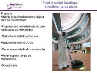 Proposta:
•Uso da área imediatamente após a
cura do revestimento
•Propriedades de resistência do piso
inalteradas ou melhoradas
•Redução de defeitos pós-cura
•Redução de odor e VOCs
•Menor necessidade de manutenção
•Menor custo e tempo de
manutenção
•Durabilidade
“Field Applied Coatings”
revestimento de pisos
 