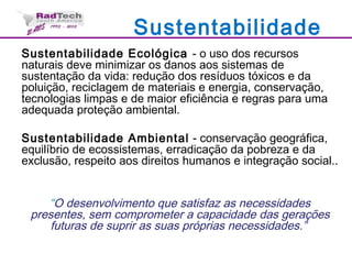 Sustentabilidade
Sustentabilidade Ecológica - o uso dos recursos
naturais deve minimizar os danos aos sistemas de
sustentação da vida: redução dos resíduos tóxicos e da
poluição, reciclagem de materiais e energia, conservação,
tecnologias limpas e de maior eficiência e regras para uma
adequada proteção ambiental.
Sustentabilidade Ambiental - conservação geográfica,
equilíbrio de ecossistemas, erradicação da pobreza e da
exclusão, respeito aos direitos humanos e integração social..
“O desenvolvimento que satisfaz as necessidades
presentes, sem comprometer a capacidade das gerações
futuras de suprir as suas próprias necessidades.”
 