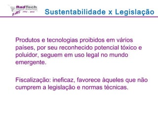 Sustentabilidade x Legislação
Produtos e tecnologias proibidos em vários
países, por seu reconhecido potencial tóxico e
poluidor, seguem em uso legal no mundo
emergente.
Fiscalização: ineficaz, favorece àqueles que não
cumprem a legislação e normas técnicas.
 