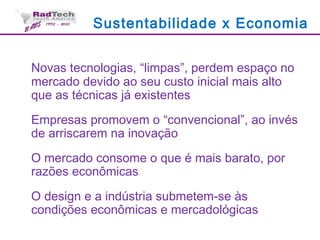 Sustentabilidade x Economia
Novas tecnologias, “limpas”, perdem espaço no
mercado devido ao seu custo inicial mais alto
que as técnicas já existentes
Empresas promovem o “convencional”, ao invés
de arriscarem na inovação
O mercado consome o que é mais barato, por
razões econômicas
O design e a indústria submetem-se às
condições econômicas e mercadológicas
 