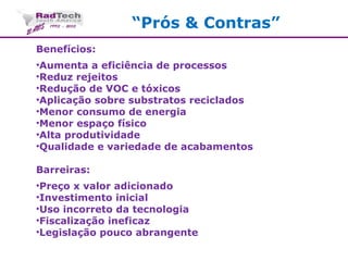 “Prós & Contras”
Benefícios:
•Aumenta a eficiência de processos
•Reduz rejeitos
•Redução de VOC e tóxicos
•Aplicação sobre substratos reciclados
•Menor consumo de energia
•Menor espaço físico
•Alta produtividade
•Qualidade e variedade de acabamentos
Barreiras:
•Preço x valor adicionado
•Investimento inicial
•Uso incorreto da tecnologia
•Fiscalização ineficaz
•Legislação pouco abrangente
 