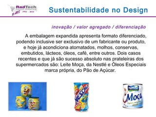 Sustentabilidade no Design
inovação / valor agregado / diferenciação
A embalagem expandida apresenta formato diferenciado,
podendo inclusive ser exclusivo de um fabricante ou produto,
e hoje já acondiciona atomatados, molhos, conservas,
embutidos, lácteos, óleos, café, entre outros. Dois casos
recentes e que já são sucesso absoluto nas prateleiras dos
supermercados são: Leite Moça, da Nestlé e Óleos Especiais
marca própria, do Pão de Açúcar.
 