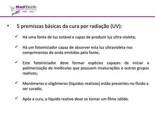 • 5 premissas básicas da cura por radiação (UV):5 premissas básicas da cura por radiação (UV):
 Há uma fonte de luz estável e capaz de produzir luz ultra-violeta;Há uma fonte de luz estável e capaz de produzir luz ultra-violeta;
 Há um fotoiniciador capaz de absorver esta luz ultravioleta nosHá um fotoiniciador capaz de absorver esta luz ultravioleta nos
comprimentos de onda emitidos pela fonte;comprimentos de onda emitidos pela fonte;
 Este fotoiniciador deve formar espécies capazes de iniciar aEste fotoiniciador deve formar espécies capazes de iniciar a
polimerização de moléculas que possuem insaturações e outros grupospolimerização de moléculas que possuem insaturações e outros grupos
reativos;reativos;
 Monômeros e oligômeros (líquidos reativos) estão presentes no fluido aMonômeros e oligômeros (líquidos reativos) estão presentes no fluido a
ser curado;ser curado;
 Após a cura, o líquido reativo deve se tornar um filme sólido.Após a cura, o líquido reativo deve se tornar um filme sólido.
 