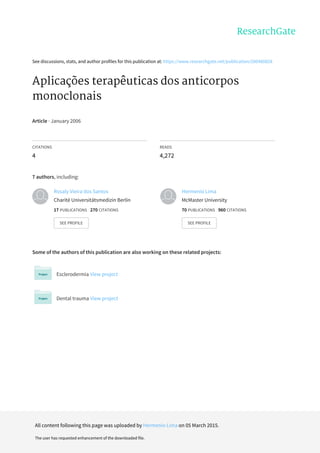 See	discussions,	stats,	and	author	profiles	for	this	publication	at:	https://www.researchgate.net/publication/200480828
Aplicações	terapêuticas	dos	anticorpos
monoclonais
Article	·	January	2006
CITATIONS
4
READS
4,272
7	authors,	including:
Some	of	the	authors	of	this	publication	are	also	working	on	these	related	projects:
Esclerodermia	View	project
Dental	trauma	View	project
Rosaly	Vieira	dos	Santos
Charité	Universitätsmedizin	Berlin
17	PUBLICATIONS			270	CITATIONS			
SEE	PROFILE
Hermenio	Lima
McMaster	University
70	PUBLICATIONS			960	CITATIONS			
SEE	PROFILE
All	content	following	this	page	was	uploaded	by	Hermenio	Lima	on	05	March	2015.
The	user	has	requested	enhancement	of	the	downloaded	file.
 