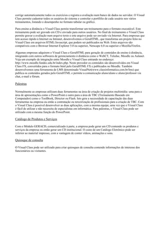 corrige automaticamente todos os exercícios e registra a avaliação num banco de dados no servidor. O Visual
Class permite cadastrar todos os usuários do sistema e controlar o portfólio de cada usuário nos vários
treinamentos, listando o desempenho no formato tabular ou gráfico.
Para ensino a distância o Visual Class pemite transformar um treinamento para o formato executável. Este
treinamento pode ser gravado em CD e enviado para outros usuários. No final do treinamento o Visual Class
permite gravar a avaliação num arquivo texto e este arquivo pode ser enviado via Internet. Para empresas que
tem acesso rápido à Internet ou Intranet, desenvolvemos o GeraHTML, que transforma um projeto feito no
Visual Class em arquivos HTML/Javascript, que podem ser publicados na Web. Estes arquivos são
compatíveis com o Browser Internet Explorer 5.0 ou superior, Netscape 6.0 ou superior e Mozilla/Firefox.
Algumas empresas adquirem o Visual Class e GeraHTML para geração de conteúdos de ensino à distância,
integrando com outros softwares de gerenciamento à distância como o WebCT, Teleduc, Moodle ou Aulanet.
Veja um exemplo de integração entre Moodle e Visual Class entrando no endereço:
http://www.moodle.fundec.edu.br/index.php. Neste provedor os conteúdos são desenvolvidos em Visual
Class FX, convertidos para o formato html pelo GeraHTML FX e publicados no Moodle. Também
desenvolvemos uma ferramenta de LMS denominado VisualNet(www.classinformatica.com.br/lms) que
publica os conteúdos gerados pelo GeraHTML e permite a comunicação aluno/aluno e aluno/professor via
chat, e-mail e fórum.
Palestras
Normalmente as empresas utilizam duas ferramentas na área de criação de projetos multimídia: uma para a
área de apresentações como o PowerPoint e outro para a área de TBC (Treinamento Baseado em
Computador) como o ToolBook, Director ou Flash. Isto gera a necessidade de capacitação das duas
ferramentas na empresa ou então a contratação ou terceirização de profissionais para a criação de TBC. Com
o Visual Class é possível desenvolver as duas aplicações, com a mesma equipe, uma vez que o Visual Class
é fácil de utilizar e não necessita de especialistas em informática. Para palestras, o Visual Class pode ser
utilizado com a mesma função do PowerPoint.
Catálogo de Produtos e Serviços
Com o Módulo GERACD, comercializado à parte, a empresa pode gerar um CD contendo os produtos e
serviços da empresa ou então gerar um CD institucional. O custo de um Catálogo Eletrônico pode ser
inferior ao material impresso, com a vantagem de conter vídeos, animações e sons.
Quiosque de consulta
O Visual Class pode ser utilizado para criar quiosques de consulta contendo informações de interesse dos
funcionários ou visitantes.
 