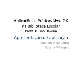 Aplicações e Práticas Web 2.0
na Biblioteca Escolar
Profº Dr. Lino Oliveira
Apresentação de aplicação
Joaquim Jorge Sousa
Susana Mª Lopes
 