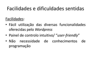 Facilidades e dificuldades sentidas
Facilidades:
• Fácil utilização das diversas funcionalidades
oferecidas pelo Wordpress
• Painel de controlo intuitivo/ “user-friendly”
• Não necessidade de conhecimentos de
programação
 