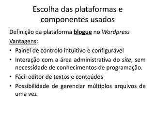 Escolha das plataformas e
componentes usados
Definição da plataforma blogue no Wordpress
Vantagens:
• Painel de controlo intuitivo e configurável
• Interação com a área administrativa do site, sem
necessidade de conhecimentos de programação.
• Fácil editor de textos e conteúdos
• Possibilidade de gerenciar múltiplos arquivos de
uma vez
 