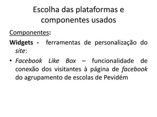 Escolha das plataformas e
componentes usados
Componentes:
Widgets - ferramentas de personalização do
site:
• Facebook Like Box – funcionalidade de
conexão dos visitantes à página de facebook
do agrupamento de escolas de Pevidém
 