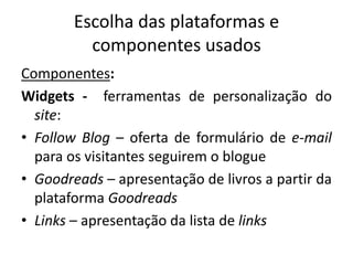Escolha das plataformas e
componentes usados
Componentes:
Widgets - ferramentas de personalização do
site:
• Follow Blog – oferta de formulário de e-mail
para os visitantes seguirem o blogue
• Goodreads – apresentação de livros a partir da
plataforma Goodreads
• Links – apresentação da lista de links
 