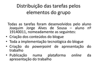Distribuição das tarefas pelos
elementos do grupo
Todas as tarefas foram desenvolvidos pelo aluno
Joaquim Jorge Alves de Sousa – aluno nº
19140011, nomeadamente as seguintes:
• Criação dos conteúdos do blogue
• Toda a implementação tecnológica do blogue
• Criação do powerpoint de apresentação do
trabalho
• Publicação numa plataforma online da
apresentação do trabalho
 