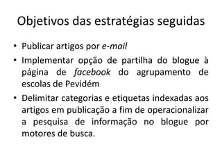 Objetivos das estratégias seguidas
• Publicar artigos por e-mail
• Implementar opção de partilha do blogue à
página de facebook do agrupamento de
escolas de Pevidém
• Delimitar categorias e etiquetas indexadas aos
artigos em publicação a fim de operacionalizar
a pesquisa de informação no blogue por
motores de busca.
 