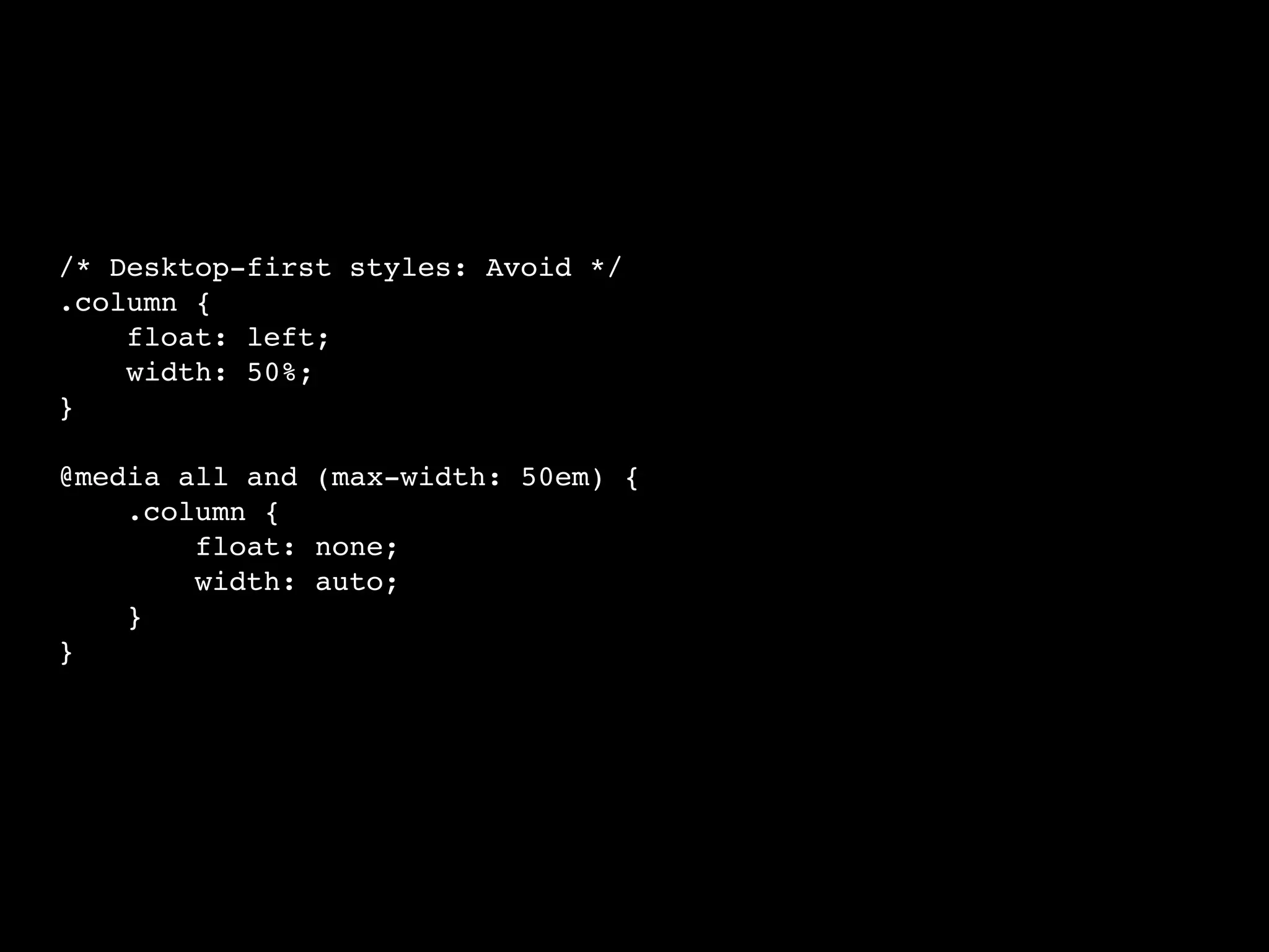 /* Desktop-first styles: Avoid */
.column {
float: left;
width: 50%;
}
@media all and (max-width: 50em) {
.column {
float: none;
width: auto;
}
}
 