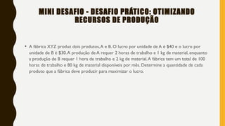 MINI DESAFIO - DESAFIO PRÁTICO: OTIMIZANDO
RECURSOS DE PRODUÇÃO
• A fábrica XYZ produz dois produtos,A e B. O lucro por unidade de A é $40 e o lucro por
unidade de B é $30.A produção de A requer 2 horas de trabalho e 1 kg de material, enquanto
a produção de B requer 1 hora de trabalho e 2 kg de material.A fábrica tem um total de 100
horas de trabalho e 80 kg de material disponíveis por mês. Determine a quantidade de cada
produto que a fábrica deve produzir para maximizar o lucro.
 